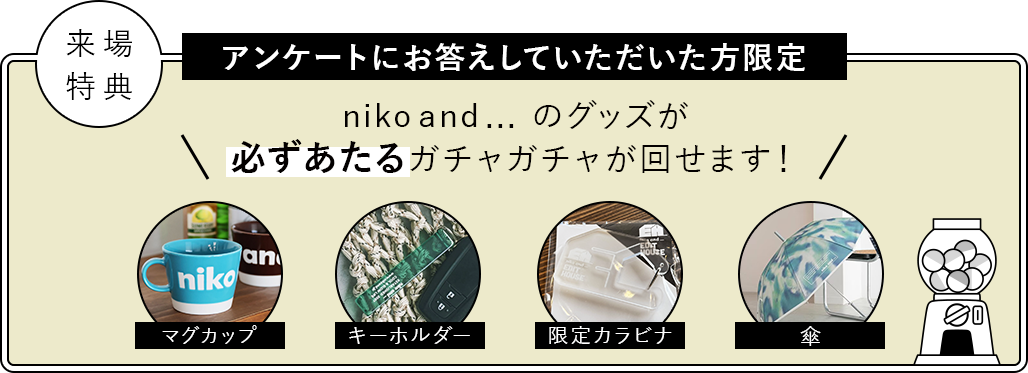 来場特典：アンケートにお答えしていただいた方限定　niko and ... のグッズが必ずあたるガチャガチャが回せます！／景品：マグカップ、キーホルダー、限定カラビナ、傘